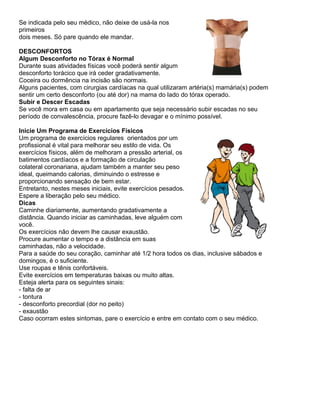 Se indicada pelo seu médico, não deixe de usá-la nos
primeiros
dois meses. Só pare quando ele mandar.

DESCONFORTOS
Algum Desconforto no Tórax é Normal
Durante suas atividades físicas você poderá sentir algum
desconforto torácico que irá ceder gradativamente.
Coceira ou dormência na incisão são normais.
Alguns pacientes, com cirurgias cardíacas na qual utilizaram artéria(s) mamária(s) podem
sentir um certo desconforto (ou até dor) na mama do lado do tórax operado.
Subir e Descer Escadas
Se você mora em casa ou em apartamento que seja necessário subir escadas no seu
período de convalescência, procure fazê-lo devagar e o mínimo possível.

Inicie Um Programa de Exercícios Físicos
Um programa de exercícios regulares orientados por um
profissional é vital para melhorar seu estilo de vida. Os
exercícios físicos, além de melhoram a pressão arterial, os
batimentos cardíacos e a formação de circulação
colateral coronariana, ajudam também a manter seu peso
ideal, queimando calorias, diminuindo o estresse e
proporcionando sensação de bem estar.
Entretanto, nestes meses iniciais, evite exercícios pesados.
Espere a liberação pelo seu médico.
Dicas
Caminhe diariamente, aumentando gradativamente a
distância. Quando iniciar as caminhadas, leve alguém com
você.
Os exercícios não devem lhe causar exaustão.
Procure aumentar o tempo e a distância em suas
caminhadas, não a velocidade.
Para a saúde do seu coração, caminhar até 1/2 hora todos os dias, inclusive sábados e
domingos, é o suficiente.
Use roupas e tênis confortáveis.
Evite exercícios em temperaturas baixas ou muito altas.
Esteja alerta para os seguintes sinais:
- falta de ar
- tontura
- desconforto precordial (dor no peito)
- exaustão
Caso ocorram estes sintomas, pare o exercício e entre em contato com o seu médico.
 
