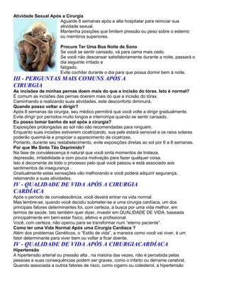 Atividade Sexual Após a Cirurgia
                     Aguarde 8 semanas após a alta hospitalar para reiniciar sua
                     atividade sexual.
                     Mantenha posições que limitem pressão ou peso sobre o esterno
                     ou membros superiores.

                       Procure Ter Uma Boa Noite de Sono
                       Se você se sentir cansado, vá para cama mais cedo.
                       Se você não descansar satisfatoriamente durante a noite, passará o
                       dia seguinte irritado e
                       fatigado.
                       Evite cochilar durante o dia para que possa dormir bem à noite.
III - PERGUNTAS MAIS COMUNS APÓS A
CIRURGIA
As incisões de minhas pernas doem mais do que a incisão do tórax. Isto é normal?
É comum as incisões das pernas doerem mais do que a incisão do tórax.
Caminhando e realizando suas atividades, este desconforto diminuirá.
Quando posso voltar a dirigir?
Após 8 semanas da cirurgia, seu médico permitirá que você volte a dirigir gradualmente.
Evite dirigir por períodos muito longos e interrompa quando se sentir cansado.
Eu posso tomar banho de sol após a cirurgia?
Exposições prolongadas ao sol não são recomendadas para ninguém.
Enquanto suas incisões estiverem cicatrizando, sua pele estará sensível e os raios solares
poderão queimá-la e propiciar o aparecimento de cicatrizes.
Portanto, durante seu restabelecimento, evite exposições diretas ao sol por 6 a 8 semanas.
Por que Me Sinto Tão Deprimido?
Na fase de convalescença é natural que você sinta momentos de tristeza,
depressão, irritabilidade e com pouca motivação para fazer qualquer coisa.
Isto é decorrente de todo o processo pelo qual você passou e está associado aos
sentimentos de insegurança .
Gradualmente estas sensações vão melhorando e você poderá adquirir segurança,
retornando a suas atividades.
IV - QUALIDADE DE VIDA APÓS A CIRURGIA
CARDÍACA
Após o período de convalescência, você deverá entrar na vida normal.
Mas lembre-se, quando você decidiu submeter-se a uma cirurgia cardíaca, um dos
principais fatores determinantes foi, com certeza, a busca por uma vida melhor, em
termos de saúde. Isto também quer dizer, investir em QUALIDADE DE VIDA, baseada
principalmente em bem-estar físico, afetivo e profissional.
Você, com certeza, não operou para se transformar num “eterno paciente”.
Como ter uma Vida Normal Após uma Cirurgia Cardíaca ?
Além dos problemas Genéticos, o “Estilo de vida”, a maneira como você vai viver, é um
fator determinante para viver bem ou voltar a ficar doente.
IV - QUALIDADE DE VIDA APÓS A CIRURGIACARDÍACA
Hipertensão
A hipertensão arterial ou pressão alta , na maioria das vezes, não é percebida pelas
pessoas e suas consequências podem ser graves, como o infarto ou derrame cerebral.
Quando associada a outros fatores de risco, como cigarro ou colesterol, a hipertensão
 