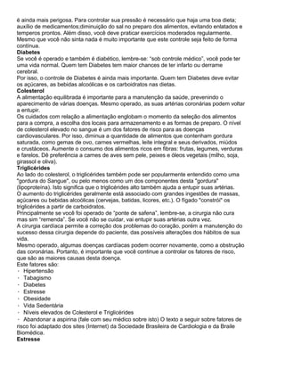 é ainda mais perigosa. Para controlar sua pressão é necessário que haja uma boa dieta;
auxílio de medicamentos;diminuição do sal no preparo dos alimentos, evitando enlatados e
temperos prontos. Além disso, você deve praticar exercícios moderados regularmente.
Mesmo que você não sinta nada é muito importante que este controle seja feito de forma
contínua.
Diabetes
Se você é operado e também é diabético, lembre-se: “sob controle médico”, você pode ter
uma vida normal. Quem tem Diabetes tem maior chances de ter infarto ou derrame
cerebral.
Por isso, o controle de Diabetes é ainda mais importante. Quem tem Diabetes deve evitar
os açúcares, as bebidas alcoólicas e os carboidratos nas dietas.
Colesterol
A alimentação equilibrada é importante para a manutenção da saúde, prevenindo o
aparecimento de várias doenças. Mesmo operado, as suas artérias coronárias podem voltar
a entupir.
Os cuidados com relação a alimentação englobam o momento da seleção dos alimentos
para a compra, a escolha dos locais para armazenamento e as formas de preparo. O nível
de colesterol elevado no sangue é um dos fatores de risco para as doenças
cardiovasculares. Por isso, diminua a quantidade de alimentos que contenham gordura
saturada, como gemas de ovo, carnes vermelhas, leite integral e seus derivados, miúdos
e crustáceos. Aumente o consumo dos alimentos ricos em fibras: frutas, legumes, verduras
e farelos. Dê preferência a carnes de aves sem pele, peixes e óleos vegetais (milho, soja,
girassol e oliva).
Triglicérides
Ao lado do colesterol, o triglicérides também pode ser popularmente entendido como uma
"gordura do Sangue", ou pelo menos como um dos componentes desta "gordura"
(lipoproteína). Isto significa que o triglicérides alto também ajuda a entupir suas artérias.
O aumento do triglicérides geralmente está associado com grandes ingestões de massas,
açúcares ou bebidas alcoólicas (cervejas, batidas, licores, etc.). O fígado "constrói" os
triglicérides a partir de carboidratos.
Principalmente se você foi operado de “ponte de safena”, lembre-se, a cirurgia não cura
mas sim “remenda”. Se você não se cuidar, vai entupir suas artérias outra vez.
A cirurgia cardíaca permite a correção dos problemas do coração, porém a manutenção do
sucesso dessa cirurgia depende do paciente, das possíveis alterações dos hábitos de sua
vida.
Mesmo operado, algumas doenças cardíacas podem ocorrer novamente, como a obstrução
das coronárias. Portanto, é importante que você continue a controlar os fatores de risco,
que são as maiores causas desta doença.
Este fatores são:
· Hipertensão
· Tabagismo
· Diabetes
· Estresse
· Obesidade
· Vida Sedentária
· Níveis elevados de Colesterol e Triglicérides
· Abandonar a aspirina (fale com seu médico sobre isto) O texto a seguir sobre fatores de
risco foi adaptado dos sites (Internet) da Sociedade Brasileira de Cardiologia e da Braile
Biomédica.
Estresse
 
