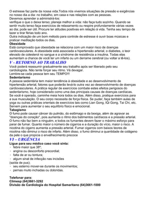 O estresse faz parte da nossa vida.Todos nós vivemos situações de pressão e exigências
no nosso dia a dia: no trabalho, em casa e nas relações com as pessoas.
Devemos aprender a administrá-los:
verifique o que o deixa tenso; planeje melhor a vida: não faça tudo sozinho. Quando se
sentir muito tenso faça exercícios de relaxamento ou respire profundamente várias vezes
ao dia; pode ser útil. Procure ter atitudes positivas em relação à vida. Tenha seu tempo de
lazer e tirar férias todo ano.
Outra indicação de um bom método para controle de estresse é ouvir boas músicas e
praticar meditação todos os dias.
Obesidade
Está comprovado que obesidade se relaciona com um maior risco de doenças
cardiovasculares. A obesidade está associada a hipertensão arterial, o diabetes, o teor
elevado de colesterol no sangue e a síndrome de resistência a insulina. Todas elas
aumentam a chance de você ter um infarto ou um derrame cerebral (ou voltar a tê-los).
V - RETORNO AO TRABALHO
Você poderá reassumir gradualmente seu trabalho após ser liberado pelo seu
cardiologista. Não tente forçar seu ritmo. Vá devagar.
Lembre-se cada pessoa tem seu TEMPO!!!
Sedentarismo
A pessoa sedentária tem maior tendência à obesidade e ao desenvolvimento de
hipertensão arterial, fatores que poderão levá-lo outra vez ao desenvolvimento de doenças
cardiovasculares. A prática regular de exercícios combate estes efeitos perigosos do
sedentarismo, hoje considerado como uma das principais causas de doenças cardíacas.
Se você é operado, caminhe meia hora todos os dias. Além disso, pratique exercícios para
a sua musculação. O seu corpo necessita de força física. Se puder, faça também aulas de
yoga ou outras práticas orientais de exercícios tais como Lian Gong, IQi Gong, Tai Chi, etc.
Servem para aumentar o seu equilíbrio físico e emocional.
Tabagismo
O fumo pode causar câncer do pulmão, do estômago e da bexiga, além de agravar as
"doenças do coração", pois aumenta o ritmo dos batimentos cardíacos e a pressão arterial.
O fumo não faz bem a ninguém, e todos os fumantes devem fazer o máximo esforço para
parar de fumar. Quanto maior o número de cigarros e a duração do vício, maior o risco. A
nicotina do cigarro aumenta a pressão arterial. Fumar cigarros com baixos teores de
nicotina não diminui o risco de infarto. Além disso, o fumo diminui a quantidade de colágeno
da pele o que propicia o envelhecimento precoce
VI – URGÊNCIA
Ligue para seu médico caso você sinta:
· febre maior que 38º;
· angina ou desconforto precordial;
· falta de ar ou tontura;
· algum sinal de infecção nas incisões
(saída de pus);
· seu esterno mover-se durante os movimentos;
· pernas muito inchadas ou doloridas.

Telefonar para:
Climesp (64)3661-3292
Divisão de Cardiologia do Hospital Samaritano (64)3661-1000
 