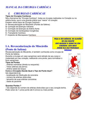 MANUAL DA CIRURGIA CARDÍACA

   I.    CIRURGIAS CARDÍACAS
Tipos de Cirurgias Cardíacas
Nós chamamos de “Cirurgia Cardíaca”, todas as cirurgias realizadas no Coração ou na
artéria Aorta, que é uma grande artéria que “nasce” no coração.
Existem vários tipos de Cirurgia Cardíaca :
A- Revascularização do Miocárdio (Pontes de Safena)
B- Correção de Doenças Valvares
C- Correção de Doenças da Artéria Aorta
D- Correção de Cardiopatias Congênitas
E- Transplante Cardíaco
F- Implante de Marcapasso Cardíaco

                                                          Peça a seu médico, ou alguém
                                                                   de sua equipe
                                                           que marque o nome da sua
I.A. Revascularização do Miocárdio                              cirurgia. Leia mais
                                                             sobre ela nas próximas
(Ponte de Safena)                                                     páginas
Revascularização do Miocárdio, é também conhecida como cirurgia de
Ponte de Safena.
Durante a cirurgia um vaso sangüíneo será retirado de seu corpo e
implantado em seu coração, realizando uma ponte, para normalizar o
fluxo sangüíneo.
Tipos de Pontes
. Artérias mamárias (direita ou esquerda)
. Veias safenas (da perna)
. Artéria radial (do braço)
Como o Cirurgião Decide Qual o Tipo de Ponte Usar?
Isto dependerá da:
. localização da Obstrução da coronária
. número de artérias obstruídas
. tamanho de suas artérias coronárias
. idade do paciente

Quantas Pontes ?
- Isto depende do número de artérias obstruídas que o seu coração tenha.
Pode variar de 1 (uma) ponte até 5 (cinco) ou mais pontes
 