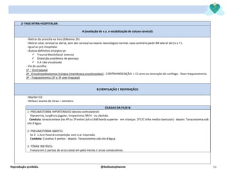 Reprodução proibida. @dediostephannie 11
2- FASE INTRA-HOSPITALAR:
A (avaliação de v.a. e estabilização de coluna cervical):
- Retirar da prancha na hora (Máximo 2h)
- Retirar colar cervical se alerta, sem dor cervical ou exame neurologico normal, caso contrário pedir RX lateral de C1 a T1.
- Igual ao pré-hospitalar
- Acesso definitivo cirúrgico se:
✓ Trauma Maxilofacial extenso
✓ Distorção anatômica de pescoço
✓ V.A não visualizada
- Via de escolha:
1ª – Orotraqueal
2ª - Cricotireoidostomia cirúrgica (membrana cricotireoidea) - CONTRAINDICAÇÃO: < 12 anos ou laceração do cartílago - fazer traqueostomia.
3ª - Traqueostomia (2º e 3º anel traqueal)
B (VENTILAÇÃO E RESPIRAÇÃO):
- Manter O2
- Refazer exame do tórax + oxímetro
CILADAS DA FASE B:
1- PNEUMOTORAX HIPERTENSIVO (desvio contralateral)
Hipoxemia, turgência jugular, timpanismo, MUV - ou abolido.
Conduta: toracocentese (no 4º ou 5º entre LAA e LAM borda superior - em crianças: 2º EIC linha media clavicular) - depois: Toracostomia sob
silo d'água.
2- PNEUMOTÓRAX ABERTO:
Se 1- 1,5cm haverá competição com o ar inspirado.
Conduta: Curativo 3 pontos - depois: Toracostomia sob silo d'água.
3- TÓRAX INSTÁVEL:
Fratura em 2 pontos do arco costal em pelo menos 2 arcos consecutivos.
 