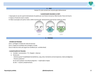 Reprodução proibida. @dediostephannie 20
3. FACE
Sempre TC corte coronal com reconstrução tridimensional
- CLASSIFICAÇÃO SEGUNDO LE FORT:
I: Separação do osso de suporte dentoalveolar do palato por uma fratura transversa. Mais branda. fratura de Guerin.
II: Separa o frontal do nasal e maxilar.
III: Maior associação com partes moles e difícil reconstrução. deslocamento total da face media do crânio.
4. PESCOÇO
- DIVISÃO DO PESCOÇO:
Zona I: cartilagem cricoide até a base do pescoço
Zona II: Angulo da mandíbula até cartilagem cricoide.
Zona III: Base do crânio até angulo da mandíbula (art. carótida distal)
- CLASSIFICAÇÃO DO TRAUMA:
• Fechado + assintomático : TC + Doppler + observar
• Penetrante:
- Sintomas grave? Instabilidade hemodinâmica, sang. ativo, hematoma cervical expansivo, lesão aerodigestiva.
- Penetrou platisma?
Se sim para qualquer uma dessas perguntas --> exploração cirúrgica
Se não --> exames complementares
 