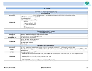 Reprodução proibida. @dediostephannie 21
5. TORAX
FRATURAS DE ARCOS COSTAIS E ESTERNO
TÓRAX INSTAVEL
DEFINIÇÃO Fratura de 2 pontos de 3 ou mais arcos costais consecutivos. respiração paradoxal.
CONDUTA
1- Analgesia com opiáceos (epidural)
2- O2 suplementar
3- Acesso definitivo com VPP se:
- FR> 40
- Hipoxemia (PaO2 <30)
- ↓ nível de consciência
- DPC
- Lesões abdominais
TRAUMA PULMONAR E PLEURAL
CONTUSÃO PULMONAR
DEFINIÇÃO Ruptura de vasos no pulmão, pode aparecer 24-48h.
RX Lesão em arcos + consolidação pulmonar
COMPLICAÇÃO Sd. desconforto Respiratório
CONDUTA
1- VPP (se PaO2 <65 ou sat <90%)
2- Adm cautelosa de volume
3-Correção de anemia
4- Analgesia
PNEUMOTORAX HIPERTENSIVO
DEFINIÇAÕ Ar entre as pleuras, colabando as pleuras viscerais + desvio do mediastino + angulação de vasos da base.
CLINICA
Agitação, turgencia jugular, expansibilidade diminuída no hemitorax acometido, crepitação torácica, timpanismo, MUV abolido
e hipotensão.
CAUSA Lesão pleuro-pulmonar + VPP
CONDUTA
- EMERGENCIA: toracocentese (no 4º ou 5º entre LAA e LAM borda superior - em crianças: 2º EIC linha media clavicular)
- DEFINITIVO: Drenagem sob silo d'água. Melhora 48 - 72h
- TORACOTOMIA se: fracasso no dreno ou lesão em V.A. proximal.
 