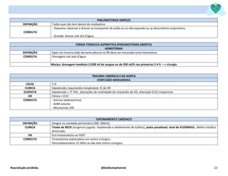 Reprodução proibida. @dediostephannie 22
PNEUMOTORAX SIMPLES
DEFINIÇÃO Todos que não tem desvio do mediastino
CONDUTA
- Pequeno: observar e drenar se transportar de avião ou se não expande ou se desconforto respiratório.
- Grande: drenar sob silo d'água.
FERIDA TORACICA ASPIRATIVA (PENUMOTORAX ABERTO)
HEMOTORAX
DEFINIÇÃO Após um trauma todo derrame pleural no RX deve ser encarado como hemotórax
CONDUTA Drenagem sob selo d'água
Maciço: drenagem imediata ≥1500 ml de sangue ou de 200 ml/h nas primeiras 2-4 h ---> cirurgia
TRAUMA CARDÍACO E DA AORTA
CONTUSÃO MIOCARDICA
LOCAL V.D
CLINICA Hipotensão, taquicardia inexplicável, IC de VD
SUSPEITA Hipotensão + ↑ PVC, alterações de motilidade do miocárdio de VD, alteração ECG/ troponinas
DX Clínica + ECO
CONDUTA - Aminas (dobutamina)
- ADM volume
- Monitorizar 24h
TAPONAMENTO CARDIACO
DEFINIÇÃO Sangue na cavidade pericárdica (200- 300ml)
CLINICA Triada de BECK (turgencia jugular, hipotensão e abafamento de bulhas), pulso paradoxal, sinal de KUSSMAUL, debito sistólico
diminuído.
DX Eco transtorácico ou FAST
CONDUTA Toracotomia exploradora em centro cirúrgico
Pericardiocentese 15-20ml se não tem centro cirúrgico.
 