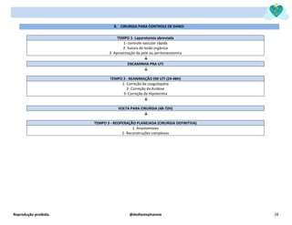 Reprodução proibida. @dediostephannie 28
8. CIRURGIA PARA CONTROLE DE DANO:
TEMPO 1- Laparotomia abreviada
1- controle vascular rápida
2- Sutura de lesão orgânica
3- Aproximação da pele ou peritoneostomia
↓
ENCAMINHA PRA UTI
↓
TEMPO 2 - REANIMAÇÃO EM UTI (24-48H)
1- Correção da coagulopatia
2- Correção da Acidose
3- Correção da Hipotermia
↓
VOLTA PARA CIRURGIA (48-72H)
↓
TEMPO 3 - REOPERAÇÃO PLANEJADA (CIRURGIA DEFINITIVA)
1- Anastomoses
2- Reconstruções complexas
 
