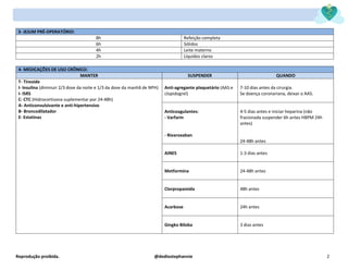 Reprodução proibida. @dediostephannie 2
3- JEJUM PRÉ-OPERATÓRIO:
8h Refeição completa
6h Sólidos
4h Leite materno
2h Líquidos claros
4- MEDICAÇÕES DE USO CRÔNICO:
MANTER SUSPENDER QUANDO
T- Tireoide
I- Insulina (diminuir 2/3 dose da noite e 1/3 da dose da manhã de NPH)
I- ISRS
C- CTC (Hidrocortisona suplementar por 24-48h)
A- Anticonvulsivante e anti-hipertensivo
B- Broncodilatador
E- Estatinas
Anti-agregante plaquetário (AAS e
clopidogrel)
7-10 dias antes da cirurgia.
Se doença coronariana, deixar o AAS.
Anticoagulantes:
- Varfarin
- Rivaroxaban
4-5 dias antes e iniciar heparina (não
fracionada suspender 6h antes HBPM 24h
antes)
24-48h antes
AINES 1-3 dias antes
Metformina 24-48h antes
Clorpropamida 48h antes
Acarbose 24h antes
Gingko Biloba 3 dias antes
 