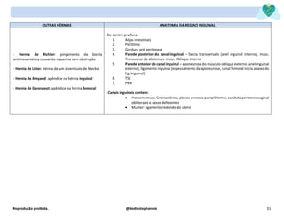 Reprodução proibida. @dediostephannie 31
OUTRAS HÉRNIAS ANATOMIA DA REGIAO INGUINAL
- Hernia de Richter: pinçamento da borda
antimesentérica causando isquemia sem obstrução
- Hernia de Litter: hérnia de um divertículo de Meckel
- Hernia de Amyand: apêndice na hérnia inguinal
- Hernia de Garengeot: apêndice na hérnia femoral
De dentro pra fora:
1. Alças intestinais
2. Peritônio
3. Gordura pré peritoneal
4. Parede posterior do canal inguinal – fascia transversalis (anel inguinal interno), musc.
Transverso do abdome e musc. Obliquo interno
5. Parede anterior do canal inguinal – aponeurose do músculo obliquo externo (anel inguinal
externo), ligamento inguinal (espessamento da aponeurose, canal femoral inicia abaixo do
lig. Inguinal)
6. TSC
7. Pele
- Canais inguinais contem:
• Homem: musc. Cremastérico, plexos venosos pampiliforme, conduto peritoneovaginal
obliterado e vasos deferentes
• Mulher: ligamento redondo do útero
 