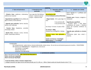 Reprodução proibida. @dediostephannie 34
HOSPITAL
1- Tipos de Queimadura 2- Extensão da área
queimada:
2- Reposição volêmica
hospitalar:
3- Cuidado com a ferida:
- Primeiro Grau: epiderme, eritematosa,
ardência (eu na praia)
- Segundo Grau superficial: Derme, Bolhas de
água e eritema, muito dolorosa
- Segundo grau profunda: Derme reticular,
bolhas e dor moderada
- Terceiro Grau: Hipoderme, vermelho
amarelada, indolor
- Quarto Grau: músculo e ossos, necrose,
indolor. Queimadura elétrica.
Usar regra dos 9 de Wallace:
2º grau – espessura parcial
3º grau – espessura total
Nas primeiras 24h:
4 ml se Parkland ou 2ml se ATLS 10 ed.
- Ringer lactato : 4ml x peso (kg) x %
SCQ
½ nas primeiras 8h
½ nas primeiras 16h
Se criança < 14 anos: 3 x peso x SCQ
Se crianças < 30Kg:
Parkland com 3ml/kg/SCQ + Holiday
Próximas horas: Soro glicosado e
albumina
Avaliar com diurese > 0,5ml/kg/h
Elétrica grave: 1 – 1,5 ml/Kg/h
Geral: Opioide IV + profilaxia para
tétano e TVP.
Primeiro grau: limpeza, analgesia e
hidratante.
Segundo grau superficial:
- Curativo diário + ATB tópico
(sulfadiazina de prata) + Nistatina
tópica OU Curativos sintéticos ou
biológicos
Segundo grau profunda ou terceiro
grau:
Escarotomia (pele dura retrai) +
enxertia.
2- QUEIMADURAS ELETRICAS:
- Complicações:
- Sd. Compartimental : Lesão interna, músculo edemaciado, estase venosa . Dx com dor ao estiramento passivo do membro – FASCIOTOMIA
- IRA nefrotica por RABDOMIOLISE – mioglobinuria: urina escura
- HV: diurese 1-1,5ml/kg/h
- Manitol 25g cada 6h
- Alcalinizar urina (Na HCO3)
3- QUEIMADURA QUIMICA:
Base é mais grave que ácido. NÃO TENTAR NEUTRALIZAR!!!!!
Ácido: necrose por coagulação
Alcali: necrose por liquefação.
- Se pó de cimento, retirar o excesso e depois lavar.
- Lavagem exaustiva com água morna sob baixa pressão, por 15 a 20L ou +- 30min. Depois avaliar pH da pele (manter entre 7-7,5)
 