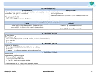 Reprodução proibida. @dediostephannie 37
COMO FAZER A CIRURGIA
REPARO ABERTO ENDOVASCULAR
- Transperitoneal: Manobra Mattox, Reparo infrarrenal, ressecção, Prótese
Dacron/PTFE, AMI: ligadura ou reimplante.
*Complicação: IAM e IRA
- Comorbidades
- Risco cirúrgico elevado
- Anatomia favorável: colo infrarrenal >1,5 cm, ilíacas comuns 20 mm.
- Retroperitoneal: difícil acesso por aderências.
Complicação: RUPTURA DE ANEURISMA
CLINICA CONDUTA
- Tríade: massa pulsátil, dor abdominal, hipotensão. (rara)
- Isquemia MMII, dor abdominal forte que irradia para dorso.
- Estável: TC de abdome + endovascular.
- Instável: balão de oclusão + aortografia
2- ANEURISMA DE ILÍACA
2º mais comum
20% junto com AAA
- Clínica: compressão adjacente: obstrução ureteral, equimose perineal (rompeu).
- DX: TC e/ou RM
- CX se >3cm
3- ANEURISMA POPLÍTEA
+ comum dos periféricos
- Clinica: isquemia de MMII e tromboembolismo – sd. Dedo azul
- DX: Doppler
- CX: ligadura + BYPASS femoropoplíteo – se sintomático ou >2cm
4- ANEURISMA FEMORAIS
Menos comum
+ freqüente na art femoral comum
- Clinica: semelhante ao poplíteo
- Complicação: tromboembolismo
- CX SEMPRE!!! Revascularização com prótese.
*Pseudoaneurisma de Art. Femoral: erro na punção do vaso.
 