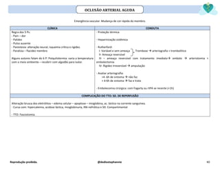 Reprodução proibida. @dediostephannie 40
Emergência vascular. Mudança de cor rápida do membro.
CLÍNICA CONDUTA
Regra dos 5 Ps:
- Pain – dor
- Palidez
- Pulso ausente
- Parestesia: alteração neural, isquemia crítica e rigidez.
- Paralisia – flacidez membro
Alguns autores falam do 6 P: Poiquilotermia: varia a temperatura
com o meio ambiente – recobrir com algodão para isolar.
- Proteção térmica
- Heparinização sistêmica
- Rutherford:
I- Variável e sem ameaça Trombose → arteriografia + trombolítico
II- Ameaça reversível
III – ameaça reversível com tratamento imediato→ embolo → arteriotomia +
embolectomia
IV- Rigidez irreversível → amputação
- Avaliar arteriografia:
>4 -6h de sintoma → não faz
< 4-6h de sintoma → faz e trata
- Embolecomia cirúrgica: com Fogarty ou rtPA se recente (<1h)
COMPLICAÇÃO DO TTO: SD. DE REPERFUSÃO
Alteração brusca dos eletrólitos – edema celular – apoptose – mioglobina, ac. láctico na corrente sanguínea.
- Cursa com: hipercalemia, acidose láctica, mioglobinuria, IRA nefrótica e SD. Compartimental
- TTO: Fasciotomia.
OCLUSÃO ARTERIAL AGUDA
 