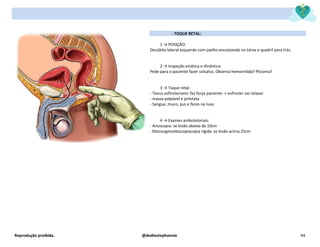 Reprodução proibida. @dediostephannie 44
- TOQUE RETAL:
1 → POSIÇÃO:
Decúbito lateral esquerdo com joelho encostando no tórax e quadril para trás.
2 → Inspeção estática e dinâmica:
Pede para o paciente fazer valsalva. Observa hemorróida? Plicoma?
3 → Toque retal:
- Tonus esfincteriano: faz força paciente -> esfíncter vai relaxar
- massa palpável e próstata
- Sangue, muco, pus e fezes na luva
4 → Exames ambulatoriais:
- Anuscopia: se lesão abaixo de 10cm
- Retossigmoidoscopiacopia rígida: se lesão acima 25cm
 