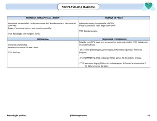 Reprodução proibida. @dediostephannie 48
NEOPLASIA INTRAEPITELIAL E BOWN DOENÇA DE PAGET
Neoplasia intraepitelial: Lesão precursora do CA epidermoide – Tem relação
com HPV.
Bown: Carcinoma in situ – sem relação com HPV.
TTO: Ressecção com margens livres.
Adenocarcinoma intraepitelial –IDOSO
Placa eczematosa + cel. Paget com Schiff
TTO: Excisão ampla .
MELANOMA CARCINOMA EPIDERMOIDE
Variante amelanotica
Prognostico ruim <10% em 5 anos.
TTO: ineficaz.
Relação com HPV, sexo sem preservativo, sexo anal, mulher (2:1), tabagismo,
imunodeficiência.
-DX: exame proctologico, ginecológico, linfonodos inguinais e femorais
biopsiar.
- ESTADIAMENTO: USG endoanal, RM de pelve, TC de abdome e tórax.
- TTO: esquema Nigro (90% cura): radioterapia + 5-fluoracil + mitomicina -C
Se falha: cirurgia de Miller.
NEOPLASIAS DA MARGEM
 