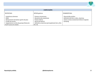 Reprodução proibida. @dediostephannie 50
COMPLICAÇÕES
RESTRITIVAS:
- Intolerância alimentar
- DRGE
- Deslocamento da banda e ganho de peso
- Erosão da mucosa
- Sangramento na linha de grampo (fístula de
His)→ sutura em chuleio
BYPASS gástrico:
- Eventos coronarianos
- Deiscência de anastomose
- Fístula entérica
- Hérnia de Petersin
- Deficiência vitamínica (principalmente ferro, B12,
B1 e D)
DISABSORTIVAS:
- Desnutrição protéica
- Deficiência de ferro, cálcio, vitaminas
- Ulcera na boca anastomose (Úlcera marginal)
- Dumping.
 