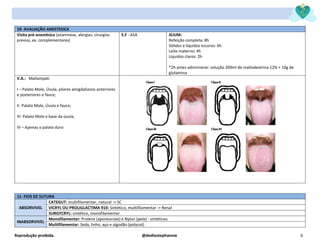 Reprodução proibida. @dediostephannie 6
10- AVALIAÇÃO ANESTESICA
Visita pré-anestésica (anamnese, alergias, cirurgias
previas, ex. complementares)
E.F - ASA JEJUM:
Refeição completa: 8h
Sólidos e líquidos escuros: 6h
Leite materno: 4h
Líquidos claros: 2h
*2h antes administrar: solução 200ml de maltodextrina 12% + 10g de
glutamina
V.A.: Mallampati
I – Palato Mole, Úvula, pilares amigdalianos anteriores
e posteriores e fauce;
II- Palato Mole, Úvula e fauce;
III- Palato Mole e base da úvula;
IV – Apenas o palato duro
11- FIOS DE SUTURA
ABSORVIVEL
CATEGUT: multifilamentar, natural -> SC
VICRYL OU PROLIGLACTIMA 910: Sintético, multifilamentar -> Renal
SURGYCRYL: sintético, monofilamentar.
INABSORVIVEL
Monofilamentar: Prolene (aponeurose) e Nylon (pele) - sintéticos.
Multifilamentar: Seda, linho, aço e algodão (polycot)
 