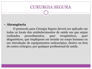 CURURGIA SEGURA
 Abrangência
O protocolo para Cirurgia Segura deverá ser aplicado em
todos os locais dos estabelecimentos de saúde em que sejam
realizados procedimentos, quer terapêuticos, quer
diagnósticos, que impliquem em incisão no corpo humano ou
em introdução de equipamentos endoscópios, dentro ou fora
de centro cirúrgico, por qualquer profissional de saúde.
 