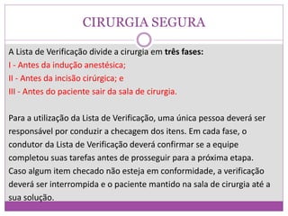 CIRURGIA SEGURA
A Lista de Verificação divide a cirurgia em três fases:
I - Antes da indução anestésica;
II - Antes da incisão cirúrgica; e
III - Antes do paciente sair da sala de cirurgia.
Para a utilização da Lista de Verificação, uma única pessoa deverá ser
responsável por conduzir a checagem dos itens. Em cada fase, o
condutor da Lista de Verificação deverá confirmar se a equipe
completou suas tarefas antes de prosseguir para a próxima etapa.
Caso algum item checado não esteja em conformidade, a verificação
deverá ser interrompida e o paciente mantido na sala de cirurgia até a
sua solução.
 