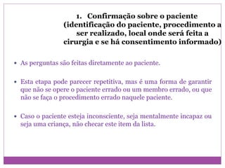 1. Confirmação sobre o paciente
(identificação do paciente, procedimento a
ser realizado, local onde será feita a
cirurgia e se há consentimento informado)
 As perguntas são feitas diretamente ao paciente.
 Esta etapa pode parecer repetitiva, mas é uma forma de garantir
que não se opere o paciente errado ou um membro errado, ou que
não se faça o procedimento errado naquele paciente.
 Caso o paciente esteja inconsciente, seja mentalmente incapaz ou
seja uma criança, não checar este item da lista.
 