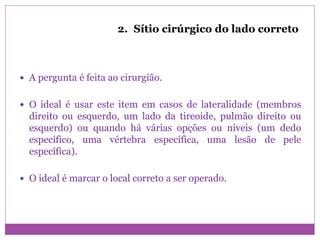 2. Sítio cirúrgico do lado correto
 A pergunta é feita ao cirurgião.
 O ideal é usar este item em casos de lateralidade (membros
direito ou esquerdo, um lado da tireoide, pulmão direito ou
esquerdo) ou quando há várias opções ou níveis (um dedo
específico, uma vértebra específica, uma lesão de pele
específica).
 O ideal é marcar o local correto a ser operado.
 