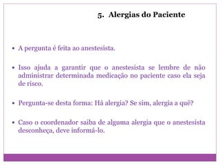 5. Alergias do Paciente
 A pergunta é feita ao anestesista.
 Isso ajuda a garantir que o anestesista se lembre de não
administrar determinada medicação no paciente caso ela seja
de risco.
 Pergunta-se desta forma: Há alergia? Se sim, alergia a quê?
 Caso o coordenador saiba de alguma alergia que o anestesista
desconheça, deve informá-lo.
 