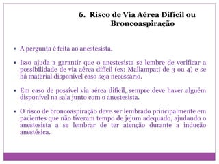 6. Risco de Via Aérea Difícil ou
Broncoaspiração
 A pergunta é feita ao anestesista.
 Isso ajuda a garantir que o anestesista se lembre de verificar a
possibilidade de via aérea difícil (ex: Mallampati de 3 ou 4) e se
há material disponível caso seja necessário.
 Em caso de possível via aérea difícil, sempre deve haver alguém
disponível na sala junto com o anestesista.
 O risco de broncoaspiração deve ser lembrado principalmente em
pacientes que não tiveram tempo de jejum adequado, ajudando o
anestesista a se lembrar de ter atenção durante a indução
anestésica.
 