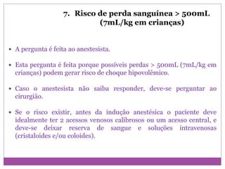 7. Risco de perda sanguínea > 500mL
(7mL/kg em crianças)
 A pergunta é feita ao anestesista.
 Esta pergunta é feita porque possíveis perdas > 500mL (7mL/kg em
crianças) podem gerar risco de choque hipovolêmico.
 Caso o anestesista não saiba responder, deve-se perguntar ao
cirurgião.
 Se o risco existir, antes da indução anestésica o paciente deve
idealmente ter 2 acessos venosos calibrosos ou um acesso central, e
deve-se deixar reserva de sangue e soluções intravenosas
(cristaloides e/ou coloides).
 