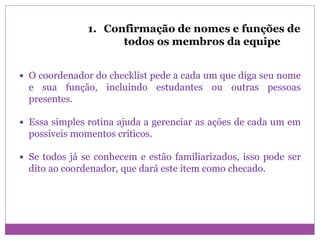 1. Confirmação de nomes e funções de
todos os membros da equipe
 O coordenador do checklist pede a cada um que diga seu nome
e sua função, incluindo estudantes ou outras pessoas
presentes.
 Essa simples rotina ajuda a gerenciar as ações de cada um em
possíveis momentos críticos.
 Se todos já se conhecem e estão familiarizados, isso pode ser
dito ao coordenador, que dará este item como checado.
 