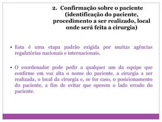2. Confirmação sobre o paciente
(identificação do paciente,
procedimento a ser realizado, local
onde será feita a cirurgia)
 Esta é uma etapa padrão exigida por muitas agências
regulatórias nacionais e internacionais.
 O coordenador pode pedir a qualquer um da equipe que
confirme em voz alta o nome do paciente, a cirurgia a ser
realizada, o local da cirurgia e, se for caso, o posicionamento
do paciente, a fim de evitar que operem o lado errado do
paciente.
 