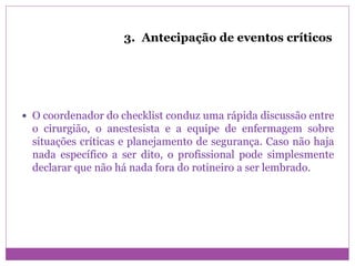 3. Antecipação de eventos críticos
 O coordenador do checklist conduz uma rápida discussão entre
o cirurgião, o anestesista e a equipe de enfermagem sobre
situações críticas e planejamento de segurança. Caso não haja
nada específico a ser dito, o profissional pode simplesmente
declarar que não há nada fora do rotineiro a ser lembrado.
 