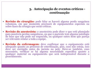 3. Antecipação de eventos críticos -
continuação
 Revisão do cirurgião: pode falar se haverá alguma perda sanguínea
volumosa, em que momento precisará de equipamentos especiais ou
sobre fases da cirurgia que serão críticas.
 Revisão do anestesista: o anestesista pode dizer o que está planejado
para possíveis perdas sanguíneas, ou que o paciente tem alguma patologia
de base que não pode ser esquecida, ou qualquer outro item que pareça
ser relevante relatar a toda a equipe.
 Revisão da enfermagem: deve confirmar que o equipamento está
adequado quanto ao processo de esterilização, pois, caso não esteja, isso
deve ser corrigido antes da incisão na pele. Deve-se também, caso
necessário, verificar se há alguma necessidade específica quanto a
qualquer material ou equipamento que será indispensável durante o
procedimento.
 