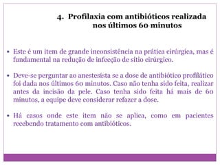 4. Profilaxia com antibióticos realizada
nos últimos 60 minutos
 Este é um item de grande inconsistência na prática cirúrgica, mas é
fundamental na redução de infecção de sítio cirúrgico.
 Deve-se perguntar ao anestesista se a dose de antibiótico profilático
foi dada nos últimos 60 minutos. Caso não tenha sido feita, realizar
antes da incisão da pele. Caso tenha sido feita há mais de 60
minutos, a equipe deve considerar refazer a dose.
 Há casos onde este item não se aplica, como em pacientes
recebendo tratamento com antibióticos.
 