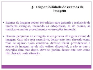 5. Disponibilidade de exames de
imagem
 Exames de imagem podem ser críticos para garantir a realização de
inúmeras cirurgias, incluindo as ortopédicas, as de coluna, as
torácicas e muitos procedimentos e ressecções tumorais;
 Deve-se perguntar ao cirurgião se ele precisa de algum exame de
imagem. Caso não seja necessário, deixar este item checado como
“não se aplica”. Caso contrário, deve-se tentar providenciar o
exame de imagem se ele não estiver disponível, a não se que o
cirurgião abra mão deste. Deve-se, porém, deixar este item como
não checado nesta situação.
 