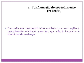 1. Confirmação do procedimento
realizado
 O coordenador do checklist deve confirmar com o cirurgião o
procedimento realizado, uma vez que não é incomum a
ocorrência de mudanças.
 