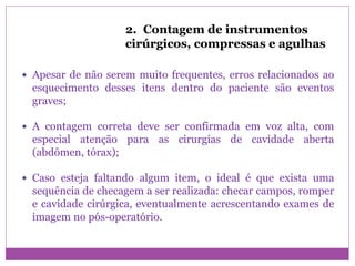 2. Contagem de instrumentos
cirúrgicos, compressas e agulhas
 Apesar de não serem muito frequentes, erros relacionados ao
esquecimento desses itens dentro do paciente são eventos
graves;
 A contagem correta deve ser confirmada em voz alta, com
especial atenção para as cirurgias de cavidade aberta
(abdômen, tórax);
 Caso esteja faltando algum item, o ideal é que exista uma
sequência de checagem a ser realizada: checar campos, romper
e cavidade cirúrgica, eventualmente acrescentando exames de
imagem no pós-operatório.
 