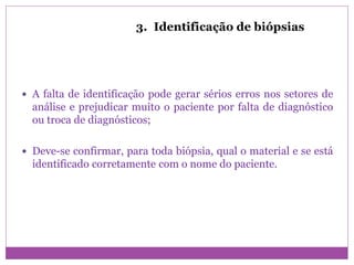3. Identificação de biópsias
 A falta de identificação pode gerar sérios erros nos setores de
análise e prejudicar muito o paciente por falta de diagnóstico
ou troca de diagnósticos;
 Deve-se confirmar, para toda biópsia, qual o material e se está
identificado corretamente com o nome do paciente.
 