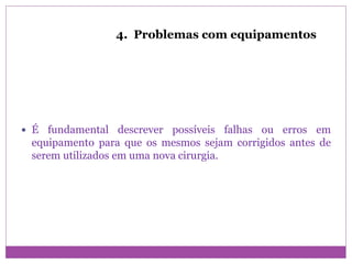 4. Problemas com equipamentos
 É fundamental descrever possíveis falhas ou erros em
equipamento para que os mesmos sejam corrigidos antes de
serem utilizados em uma nova cirurgia.
 