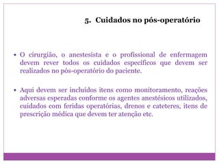 5. Cuidados no pós-operatório
 O cirurgião, o anestesista e o profissional de enfermagem
devem rever todos os cuidados específicos que devem ser
realizados no pós-operatório do paciente.
 Aqui devem ser incluídos itens como monitoramento, reações
adversas esperadas conforme os agentes anestésicos utilizados,
cuidados com feridas operatórias, drenos e cateteres, itens de
prescrição médica que devem ter atenção etc.
 