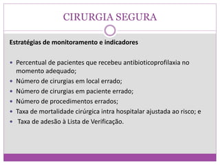CIRURGIA SEGURA
Estratégias de monitoramento e indicadores
 Percentual de pacientes que recebeu antibioticoprofilaxia no
momento adequado;
 Número de cirurgias em local errado;
 Número de cirurgias em paciente errado;
 Número de procedimentos errados;
 Taxa de mortalidade cirúrgica intra hospitalar ajustada ao risco; e
 Taxa de adesão à Lista de Verificação.
 