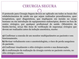 CIRURGIA SEGURA
O protocolo para Cirurgia Segura deverá ser aplicado em todos os locais dos
estabelecimentos de saúde em que sejam realizados procedimentos, quer
terapêuticos, quer diagnósticos, que impliquem em incisão no corpo
humano ou em introdução de equipamentos endoscópios, dentro ou fora de
centro cirúrgico, por qualquer profissional de saúde. (Ministério da
Saúde/Anvisa, 2013) São itens de verificação de segurança cirúrgica que
devem ser realizados antes da indução anestésica, exceto:
a) Confirmar a conexão de um monitor multiparâmetro ao paciente e seu
funcionamento.
b) Revisar verbalmente com o anestesiologista, o risco de perda sanguínea
do paciente.
c) Confirmar visualmente o sítio cirúrgico correto e sua demarcação.
d) A confirmação da realização da cirurgia correta no paciente correto, no
sítio cirúrgico correto.
 