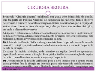 CIRURGIA SEGURA
Protocolo “Cirurgia Segura” publicado em 2014 pelo Ministério da Saúde,
que faz parte da Política Nacional de Segurança do Paciente, tem o objetivo
de reduzir o número de óbitos cirúrgicos. Sobre os cuidados que a equipe de
saúde deve tomar acerca da segurança do paciente em centro cirúrgico,
assinale a alternativa correta.
A) Apenas o enfermeiro devidamente capacitado poderá coordenar a implementação
da lista de verificação durante um procedimento cirúrgico; este será responsável pela
realização de todas as verificações de segurança da lista.
B) A lista de verificação divide a cirurgia em três fases: o período antes da entrada
no centro cirúrgico, o período durante a indução anestésica e a remoção do paciente
da sala de cirurgia.
C) Antes da incisão cirúrgica, cada membro da equipe deverá se apresentar,
especificando o seu nome e função. Essa prática facilita a comunicação da equipe
durante o procedimento e aumenta a segurança do paciente.
D) O coordenador da lista de verificação pode e deve impedir que a equipe avance
para a próxima fase da cirurgia até que cada passo seja executado satisfatoriamente,
no entanto apenas o médico tem o direito de intervir na sequência, sempre que este
achar necessário.
 