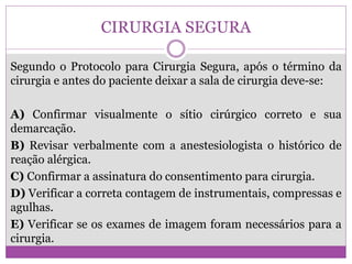 CIRURGIA SEGURA
Segundo o Protocolo para Cirurgia Segura, após o término da
cirurgia e antes do paciente deixar a sala de cirurgia deve-se:
A) Confirmar visualmente o sítio cirúrgico correto e sua
demarcação.
B) Revisar verbalmente com a anestesiologista o histórico de
reação alérgica.
C) Confirmar a assinatura do consentimento para cirurgia.
D) Verificar a correta contagem de instrumentais, compressas e
agulhas.
E) Verificar se os exames de imagem foram necessários para a
cirurgia.
 