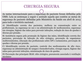 CIRURGIA SEGURA
As metas internacionais para a segurança do paciente foram definidas pela
OMS. Leia as sentenças a seguir e assinale aquela que contém as metas de
segurança do paciente definidas pelo Ministério da Saúde em abril de 2013
para todo o território nacional.
A) Identificação correta dos pacientes, melhora na comunicação entre os
profissionais, na segurança no uso e na administração de medicamentos, segurança
em cirurgias, higiene das mãos para prevenir infecções, redução de risco de quedas e
úlceras por pressão.
B) Assistência segura pela promoção da higiene das mãos, identificação correta dos
pacientes, prevenção de infecção do sítio cirúrgico, prevenção de organismos
multirresistentes, educação dos profissionais sobre EPI e isolamentos, prevenção de
quedas e úlceras por pressão.
C) Identificação correta do paciente, controle dos medicamentos de alto risco,
segurança na administração de sangue e hemoderivados, cirurgia segura, higiene das
mãos para prevenir infecções, minimização de risco de quedas.
D) Prevenção das principais IRAS: sítio cirúrgico, pneumonia associada à ventilação
mecânico
 