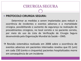 CIRURGIA SEGURA
 PROTOCOLO CIRURGIA SEGURA:
Determinar as medidas a serem implantadas para reduzir a
ocorrência de incidentes e eventos adversos e a mortalidade
cirúrgica, possibilitando o aumento da segurança na realização de
procedimentos cirúrgicos, no local correto e no paciente correto,
por meio do uso da Lista de Verificação de Cirurgia Segura
desenvolvida pela Organização Mundial da Saúde – OMS.
 Revisão sistemática realizada em 2008 sobre a ocorrência de
eventos adversos em pacientes internados revelou que 01 (um)
em cada 150 (cento e cinquenta) pacientes hospitalizados morre
em consequência de um incidente
 