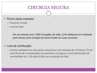 CIRURGIA SEGURA
 Erros mais comuns:
 Paciente errado
 Local errado
 Em um estudo com 1.050 cirurgiões de mão, 21% relataram ter realizado
pelo menos uma cirurgia em local errado em suas carreiras.
 Lista de verificação:
 Estudo realizado em oito países encontrou uma redução de 11% para 7% da
ocorrência de complicações em pacientes cirúrgicos e uma diminuição de
mortalidade de 1,5% para 0,8% com a adoção da lista
 