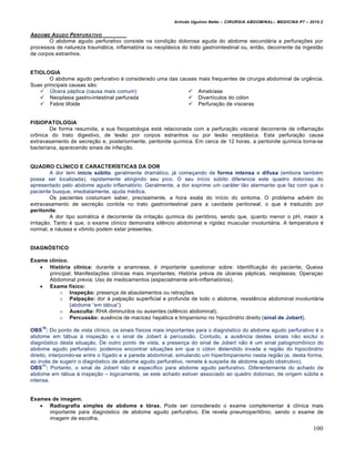 Arlindo Ugulino Netto – CIRURGIA ABDOMINAL– MEDICINA P7 – 2010.2
100
ABDOME AGUDO PERFURATIVO
O abdome agudo perfurativo consiste na condi€•o dolorosa aguda do abdome secund†ria a perfura€‰es por
processos de natureza traum†tica, inflamat‡ria ou neopl†sica do trato gastrointestinal ou, ent•o, decorrente da ingest•o
de corpos estranhos.
ETIOLOGIA
O abdome agudo perfurativo ‚ considerado uma das causas mais frequentes de cirurgia abdominal de urgƒncia.
Suas principais causas s•o:
 “lcera p‚ptica (causa mais comum)
 Neoplasia gastro-intestinal perfurada
 Febre tifoide
 Ameb„ase
 Divert„culos do c‡lon
 Perfura€•o de v„sceras
FISIOPATOLOGIA
De forma resumida, a sua fisiopatologia est† relacionada com a perfura€•o visceral decorrente de inflama€•o
crŒnica do trato digestivo, de les•o por corpos estranhos ou por les•o neopl†sica. Esta perfura€•o causa
extravasamento de secre€•o e, posteriormente, peritonite qu„mica. Em cerca de 12 horas, a peritonite qu„mica torna-se
bacteriana, aparecendo sinais de infec€•o.
QUADRO CLÍNICO E CARACTERÍSTICAS DA DOR
A dor tem início súbito, geralmente dram†tico, j† come€ando de forma intensa e difusa (embora tamb‚m
possa ser localizada), rapidamente atingindo seu pico. O seu in„cio sŠbito diferencia este quadro doloroso do
apresentado pelo abdome agudo inflamat‡rio. Geralmente, a dor exprime um car†ter t•o alarmante que faz com que o
paciente busque, imediatamente, ajuda m‚dica.
Os pacientes costumam saber, precisamente, a hora exata do in„cio do sintoma. O problema adv‚m do
extravasamento de secre€•o contida no trato gastrointestinal para a cavidade peritoneal, o que ‚ traduzido por
peritonite.
A dor tipo som†tica ‚ decorrente da irrita€•o qu„mica do peritŒnio, sendo que, quanto menor o pH, maior a
irrita€•o. Tanto ‚ que, o exame cl„nico demonstra silƒncio abdominal e rigidez muscular involunt†ria. A temperatura ‚
normal, e n†usea e vŒmito podem estar presentes.
DIAGNÓSTICO
Exame clínico.
 História clínica: durante a anamnese, ‚ importante questionar sobre: Identifica€•o do paciente; Queixa
principal; Manifesta€‰es cl„nicas mais importantes; Hist‡ria pr‚via de Šlceras p‚pticas, neoplasias; Opera€ao
Abdominal previa; Uso de medicamentos (especialmente anti-inflamat‡rios).
 Exame físico:
o Inspeção: presen€a de abaulamentos ou retra€‰es.
o Palpação: dor ‹ palpa€•o superficial e profunda de todo o abdome, resistƒncia abdominal involunt†ria
(abdome “em t†bua”).
o Ausculta: RHA diminu„dos ou ausentes (silƒncio abdominal).
o Percussão: ausƒncia de macicez hep†tica e timpanismo no hipocŒndrio direito (sinal de Jobert).
OBS
10
: Do ponto de vista cl„nico, os sinais f„sicos mais importantes para o diagn‡stico do abdome agudo perfurativo ‚ o
abdome em t†bua ‹ inspe€•o e o sinal de Jobert ‹ percuss•o. Contudo, a ausƒncia destes sinais n•o exclui o
diagn‡stico desta situa€•o. De outro ponto de vista, a presen€a do sinal de Jobert n•o ‚ um sinal patognomŒnico do
abdome agudo perfurativo: podemos encontrar situa€‰es em que o c‡lon distendido invade a regi•o do hipocŒndrio
direito, interpondo-se entre o f„gado e a parede abdominal, simulando um hipertimpanismo nesta regi•o (e, desta forma,
ao inv‚s de sugerir o diagn‡stico de abdome agudo perfurativo, remete ‹ suspeita de abdome agudo obstrutivo).
OBS
11
: Portanto, o sinal de Jobert n•o ‚ espec„fico para abdome agudo perfurativo. Diferentemente do achado de
abdome em t†bua ‹ inspe€•o – logicamente, se este achado estiver associado ao quadro doloroso, de origem sŠbita e
intensa.
Exames de imagem.
 Radiografia simples de abdome e tórax. Pode ser considerado o exame complementar ‹ cl„nica mais
importante para diagn‡stico de abdome agudo perfurativo. Ele revela pneumoperitŒnio, sendo o exame de
imagem de escolha.
 