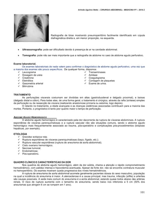 Arlindo Ugulino Netto – CIRURGIA ABDOMINAL– MEDICINA P7 – 2010.2
101
Radiografia de tórax mostrando pneumoperitônio facilmente identificado em cúpula
diafragmática direita e, em menor proporção, na esquerda.
 Ultrassonografia: pode ser dificultado devido à presença de ar na cavidade abdominal.
 Tomografia: pode não ser mais importante que a radiografia de abdome no caso de abdome agudo perfurativo.
Exame laboratorial.
Os exames laboratoriais de nada valem para confirmar o diagnóstico de abdome agudo perfurativo, uma vez que
a maioria dos exames são pouco específicos. De qualquer forma, dispomos:
 Leucograma
 Dosagem de ureia
 Creatinina
 Eletrólitos
 Gasometria arterial
 Bilirrubina
 Transaminases
 Amilase
 Coagulograma
 Contagem de plaquetas
 Exame de urina.
TRATAMENTO
As perfurações viscerais costumam ser divididas em altas (gastroduodenal e delgado proximal), e baixas
(delgado distal e cólon). Para todas elas, de uma forma geral, o tratamento é cirúrgico, através da rafia (síntese) simples
da perfuração ou da ressecção da víscera (realizando anastomose primaria ou estomia, logo depois).
O retardo no tratamento, a idade avançada e as doenças sistêmicas associadas contribuem para a maioria das
mortes. Portanto, o prognóstico é tanto pior quanto maior o tempo de perfuração.
ABDOME AGUDO HEMORR‰GICO
O abdome agudo hemorrágico é caracterizado pela dor decorrente da ruptura de vísceras abdominais. A ruptura
espontânea de vísceras parenquimatosas e a ruptura vascular não são situações comuns, sendo o abdome agudo
hemorrágico mais frequentemente associado ao trauma, pós-operatório e complicações pós-procedimentos (biópsias
hepáticas, por exemplo).
ETIOLOGIA
 Gravidez ectópica rota;
 Ruptura espontânea de vísceras parenquimatosas (baço, fígado, etc.);
 Ruptura vascular espontânea (ruptura de aneurisma de aorta abdominal);
 Cisto ovariano hemorrágico;
 Necrose tumoral;
 Endometriose;
 Pós-operatório.
QUADRO CLÍNICO E CARACTERÍSTICAS DA DOR
Nos quadros de abdome agudo hemorrágico, além da dor súbita, chama a atenção o rápido comprometimento
hemodinâmico, com palidez intensa e hipovolemia acentuada. Apesar da forte dor, não se encontra contratura muscular
no hemoperitônio. Os exames mostram queda progressiva dos níveis hematimétricos.
A ruptura de aneurisma de aorta abdominal acomete geralmente pacientes idosos do sexo masculino, população
na qual a incidência do aneurisma é maior. A aterosclerose é a causa principal, mas trauma, infecção (sífilis) e arterites
são causas possíveis. A sede mais comum do aneurisma é a aorta abdominal, estando quase todos abaixo das artérias
renais. O risco de ruptura aumenta com o tamanho do aneurisma, sendo baixo nos inferiores a 5 cm (50% dos
aneurismas que atingem 6 cm se rompem em 1 ano).
 