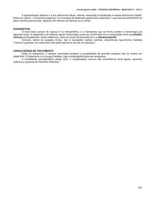 Arlindo Ugulino Netto – CIRURGIA ABDOMINAL– MEDICINA P7 – 2010.2
102
A apresenta€•o cl†ssica ‚ a dor abdominal difusa, intensa, associada a hipotens•o e massa abdominal puls†til.
Antes da ruptura, o aneurisma passa por um processo de distens•o aguda (dito expans•o), o que leva ao estiramento do
plexo nervoso perivascular, gerando dor intensa nos flancos ou no dorso.
DIAGNÓSTICO
O local mais comum de ruptura ‚ no retroperitŒnio, e o hematoma que se forma cont‚m a hemorragia por
algumas horas. O diagn‡stico do abdome agudo hemorr†gico pode ser confirmado com a associa€•o entre os achados
clínicos (principalmente, sinais sistƒmicos, como os sinais de hipovolemia) e a ultrassonografia.
Contudo, diante da suspeita cl„nica, n•o ‚ necess†rio realizar exames, indicando-se laparotomia imediata
(“nenhum paciente com aneurisma roto pode sobreviver se n•o for operado”).
LINHAS GERAIS DE TRATAMENTO
Antes do tratamento, ‚ sempre importante ponderar a possibilidade de gravidez ect‡pica rota na mulher em
idade f‚rtil. O tratamento ‚ a cirurgia imediata, mas a arteriografia pode ser terapƒutica.
A mortalidade p‡s-operat‡ria atinge 50%, e complica€‰es comuns s•o insuficiƒncia renal aguda, isquemia
colŒnica e isquemia de membros inferiores.
 