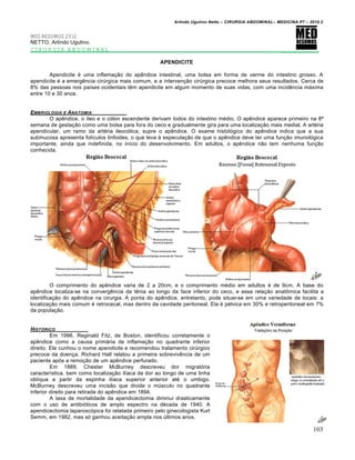 Arlindo Ugulino Netto – CIRURGIA ABDOMINAL– MEDICINA P7 – 2010.2
103
MED RESUMOS 2012
NETTO, Arlindo Ugulino.
CIRURGIA ABDOMINAL _________
APENDICITE
Apendicite é uma inflamação do apêndice intestinal, uma bolsa em forma de verme do intestino grosso. A
apendicite é a emergência cirúrgica mais comum, e a intervenção cirúrgica precoce melhora seus resultados. Cerca de
8% das pessoas nos países ocidentais têm apendicite em algum momento de suas vidas, com uma incidência máxima
entre 10 e 30 anos.
EMBRIOLOGIA E ANATOMIA
O apêndice, o íleo e o cólon ascendente derivam todos do intestino médio. O apêndice aparece primeiro na 8ª
semana de gestação como uma bolsa para fora do ceco e gradualmente gira para uma localização mais medial. A artéria
apendicular, um ramo da artéria ileocólica, supre o apêndice. O exame histológico do apêndice indica que a sua
submucosa apresenta folículos linfoides, o que leva à especulação de que o apêndice deve ter uma função imunológica
importante, ainda que indefinida, no início do desenvolvimento. Em adultos, o apêndice não tem nenhuma função
conhecida.
O comprimento do apêndice varia de 2 a 20cm, e o comprimento médio em adultos é de 9cm. A base do
apêndice localiza-se na convergência da tênia ao longo da face inferior do ceco, e essa relação anatômica facilita a
identificação do apêndice na cirurgia. A ponta do apêndice, entretanto, pode situar-se em uma variedade de locais: a
localização mais comum é retrocecal, mas dentro da cavidade peritoneal. Ela é pélvica em 30% e retroperitoneal em 7%
da população.
HIST†RICO
Em 1996, Reginald Fitz, de Boston, identificou corretamente o
apêndice como a causa primária de inflamação no quadrante inferior
direito. Ele cunhou o nome apendicite e recomendou tratamento cirúrgico
precoce da doença. Richard Hall relatou a primeira sobrevivência de um
paciente após a remoção de um apêndice perfurado.
Em 1889, Chester McBurney descreveu dor migratória
característica, bem como localização ilíaca da dor ao longo de uma linha
oblíqua a partir da espinha ilíaca superior anterior até o umbigo.
McBurney descreveu uma incisão que divide o músculo no quadrante
inferior direito para retirada do apêndice em 1894.
A taxa de mortalidade da apendicectomia diminui drasticamente
com o uso de antibióticos de amplo espectro na década de 1940. A
apendicectomia laparoscópica foi relatada primeiro pelo ginecologista Kurt
Semm, em 1982, mas só ganhou aceitação ampla nos últimos anos.
 