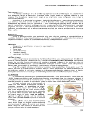 Arlindo Ugulino Netto – CIRURGIA ABDOMINAL– MEDICINA P7 – 2010.2
104
FISIOPATOLOGIA
Acredita-se que a obstrução da luz do apêndice seja a principal causa de apêndice aguda. Isso pode dever-se a
fazes espessadas (fecalito e apendicolito), hiperplasia linfoide, matéria vegetal ou sementes, parasitos ou uma
neoplasia. A luz do apêndice é pequena com relação a seu comprimento, e essa configuração pode predispor a
obstrução de alça fechada.
A obstrução da luz apendicular contribui para o supercrescimento bacteriano, e a secreção continuada de muco
causa distensão intraluminal e maior pressão da parede. A distensão luminal produz a sensação de dor visceral
experimentada pelo paciente como dor periumbilical. O dano subsequente da drenagem venosa e linfática leva à
isquemia mucosa. Esses achados em combinação promovem um processo inflamatório localizado que pode evoluir para
gangrena e perfuração. A inflamação do peritônio adjacente dá origem à dor localizada no quadrante inferior direito.
Raramente, ocorre perfuração livre do apêndice na cavidade peritoneal, que pode ser acompanhada de peritonite e
choque séptico.
MICROBIOLOGIA
A flora no apêndice normal é muito semelhante à do cólon, com uma variedade de bactérias aeróbicas e
anaeróbicas facultativas. A natureza polimicrobaiana da apendicite perfurada está bem estabelecida: Escherichia coli,
Streptococcus viridians e espécies de Bacteroides e Pseudomonas são frequentemente isolados.
DIAGN†STICO
O diagnóstico da apendicite deve se basear nos seguintes pilares:
 História clínica
 Exame físico
 Estudos laboratoriais
 Estudos por imagem
 Laparoscopia diagnóstica
HISTÓRIA CLÍNICA
A apendicite precisa ser considerada no diagnóstico diferencial de quase todo paciente com dor abdominal
aguda. No caso da apendicite, a apresentação típica começa com dor epigástrica e/ou periumbilical (decorrente da
ativação dos neurônios aferentes viscerais gerais), seguida por anorexia e náusea. A dor localiza-se, então, no
quadrante inferior direito conforme o processo inflamatório evolui para envolver o peritônio parietal sobrejacente do
apêndice. Esse padrão clássico de dor migratória é o sintoma mais confiável de apendicite aguda.
Surge febre, seguida pelo desenvolvimento de leucocitose. Essas características clínicas podem variar. Por
exemplo, nem todos os pacientes tornam-se anoréxicos. Embora a maioria dos pacientes com apendicite desenvolva um
íleo adinâmico e ausência de movimentos intestinais no dia da apresentação, pacientes ocasionais podem ter diarreia.
Outros podem apresentar-se com obstrução do intestino delgado relacionada com a inflamação regional contígua.
EXAME FÍSICO
Os pacientes com apendicite aguda tipicamente parecem doentes e ficam restritos ao leito. É comum febre alta
(~38ºC). O exame do abdome revela sons intestinais reduzidos e sensibilidade focal com retraimento voluntário. A
localização exata da sensibilidade é diretamente sobre o apêndice, que é mais comumente no ponto de McBurney
(localizado a um terço da distância ao longo da linha traçada da espinha ilíaca superior anterior até o umbigo).
A irritação peritoneal pode ser desencadeada no
exame físico pelos achados de retraimento voluntário e
involuntário, percussão, ou sensibilidade de rebote.
Qualquer movimento, inclusive tosse (sinal de Dunphy),
pode causar aumento da dor. Outros achados podem
incluir dor no quadrante inferior direito durante a palpação
do quadrante inferior esquerdo (sinal de Rovsing), dor
com rotação interna do quadril (sinal do obturador,
sugerindo um apêndice pélvico) e dor na extensão do
quadril direito (sinal do iliopsoas, típico de um apêndice
retrocecal).
Caso o apêndice perfure, a dor abdominal torna-se
intensa e mais difusa, e o espasmo muscular abdominal
aumenta, produzindo rigidez. O paciente pode parecer
doente e exige um breve período de ressuscitação com
líquido e antibióticos antes da indução anestésica.
 