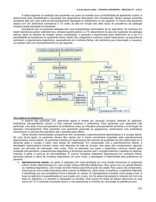 Arlindo Ugulino Netto – CIRURGIA ABDOMINAL– MEDICINA P7 – 2010.2
107
A etapa seguinte na avalia€•o dos pacientes nos quais se acredita que a probabilidade de apendicite ‚ baixa, ‚
determinada pela probabilidade e gravidade dos diagn‡sticos alternativos sob considera€•o. Muitos desses pacientes
receber•o alta com uma visita de acompanhamento planejada ou telefonema no dia seguinte. A maioria dos pacientes
idosos com dor abdominal submete-se a TC antes da alta em fun€•o das altas taxas de prevalƒncia de patologia
cirŠrgica nessa popula€•o de pacientes.
Acredita-se que os pacientes restantes tƒm uma probabilidade intermediária de ter apendicite. As mulheres em
idade reprodutiva podem submeter-se a ultrassonografia p‚lvica ou TC dependendo do grau de suspei€•o da patologia
p‚lvica. Ap‡s os estudos de imagem serem completados, o paciente ‚ reexaminado para determinar se a dor e a
sensibilidade se localizaram no quadrante inferior direito. Se o diagn‡stico continuar incerto nesse ponto, os pacientes se
submetem a laparoscopia diagn‡stica, especialmente em mulheres f‚rteis, s•o admitidos para observa€•o e reexame,
ou recebem alta com acompanhamento no dia seguinte.
TRATAMENTO DA APENDICITE
A maioria dos pacientes com apendicite aguda ‚ tratada por remo€•o cirŠrgica imediata do apƒndice.
Antibi‡ticos pr‚-operat‡rios cobrem a flora colŒnica aer‡bica e anaer‡bica. Para pacientes com apendicite n•o
perfurada, uma dose Šnica pr‚-operat‡ria de antibi‡ticos reduz as infec€‰es p‡s-operat‡rias da ferida e a forma€•o de
abscesso intra-abdominal. Para pacientes com apendicite perfurada ou gangrenosa, continuamos com antibi‡ticos
intravenosos no per„odo p‡s-operat‡rio at‚ o paciente estar afebril.
V†rios estudos randomizados prospectivos tƒm comparado a apendicectomia laparosc‡pica e a cirurgia aberta.
De uma forma geral, os pacientes obesos tƒm menos dor e menor permanecia hospitalar ap‡s apendicectomia
laparosc‡pica versus aberta. Os pacientes tratados por laparoscopia tƒm escores de qualidade de vida melhorados em 2
semanas ap‡s a cirurgia e taxas mais baixas de readmiss•o. Em compara€•o com a apendicectomia aberta, a
abordagem laparosc‡pica envolve custos mais elevados da sala de cirurgia, mas estes s•o compensados, algumas
vezes, por per„odos de interna€•o mais curtos. Para os pacientes nos quais o diagn‡stico continua incerto ap‡s
avalia€•o pr‚-operat‡ria, a laparoscopia diagn‡stica ‚ Štil porque permite que o cirurgi•o examine o restante do abdome,
inclusive a pelve, ‹ procura de anormalidades. ˆ comum cirurgi‰es realizarem laparoscopia em mulheres f‚rteis,
pacientes obesos e casos de incerteza diagn‡stica; de outro modo, a abordagem ‚ determinada pela preferƒncia do
paciente.
 Apendicectomia aberta: em geral, ‚ realizada com mais facilidade por uma incis•o transversa no quadrante
inferior direito (Davis-Rockey) ou uma incis•o obl„qua (McArthur-McBurney). Nos casos com um grande fleim•o
ou incerteza diagn‡stica, uma incis•o de linha m‚dia subumbilical pode ser usada. Para casos n•o complicados,
preconiza-se uma incis•o transversa sobre o ponto de McBurney. Ap‡s entrar no peritŒnio, o apƒndice inflamado
‚ identificado por sua consistƒncia firme e liberado no campo. O mesoapƒndice ‚ dividido entre pin€as e fios. A
base do apƒndice ‚ esqueletizada em sua jun€•o com o ceco. Um fio absorv„vel pesado ‚ colocado em torno da
base do apƒndice, e a amostra ‚ clampeada ou dividida. Uma sutura em bolsa de tabaco absorv„vel ou uma
sutura em “Z” ‚ colocada na parede cecal e o coto apendicular ‚ invertido em uma prega na parede do ceco.
 